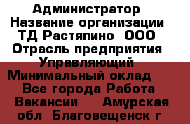 Администратор › Название организации ­ ТД Растяпино, ООО › Отрасль предприятия ­ Управляющий › Минимальный оклад ­ 1 - Все города Работа » Вакансии   . Амурская обл.,Благовещенск г.